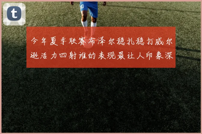 今年夏季联赛布泽尔稳扎稳打威尔逊活力四射谁的表现最让人印象深刻