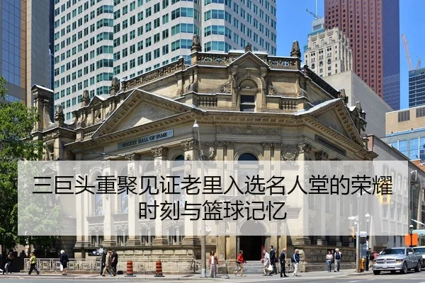 三巨头重聚见证老里入选名人堂的荣耀时刻与篮球记忆